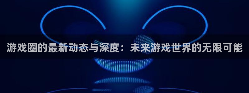 高德娱乐注册开户：游戏圈的最新动态与深度：未来游戏世界的无限